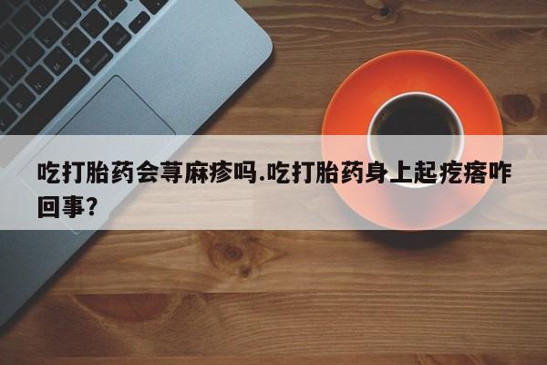 药流药微信吃打胎药会荨麻疹吗.吃打胎药身上起疙瘩咋回事？