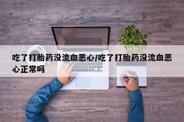 药流药微信吃了打胎药没流血恶心/吃了打胎药没流血恶心正常吗