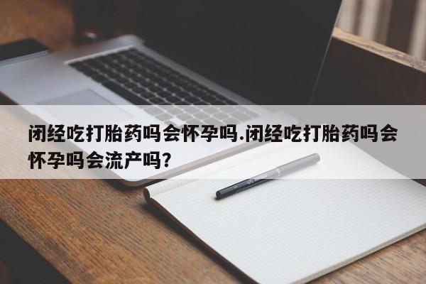 药流药微信闭经吃打胎药吗会怀孕吗.闭经吃打胎药吗会怀孕吗会流产吗？