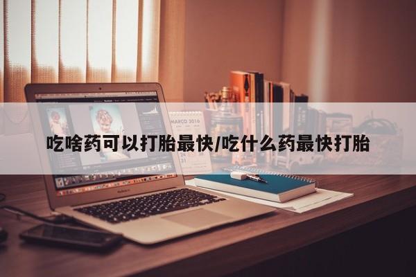 药流药微信吃啥药可以打胎最快/吃什么药最快打胎