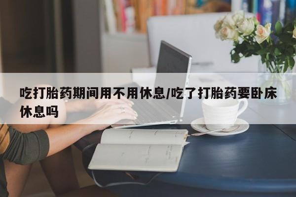 药流药微信吃打胎药期间用不用休息/吃了打胎药要卧床休息吗