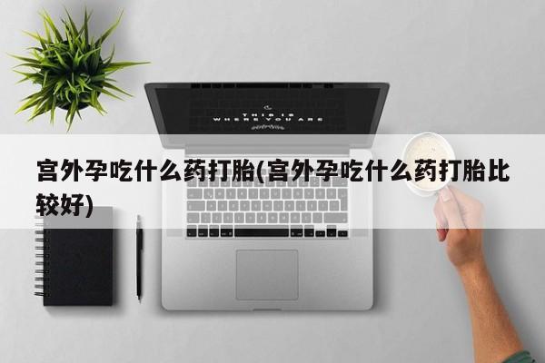 药流药微信宫外孕吃什么药打胎(宫外孕吃什么药打胎比较好)