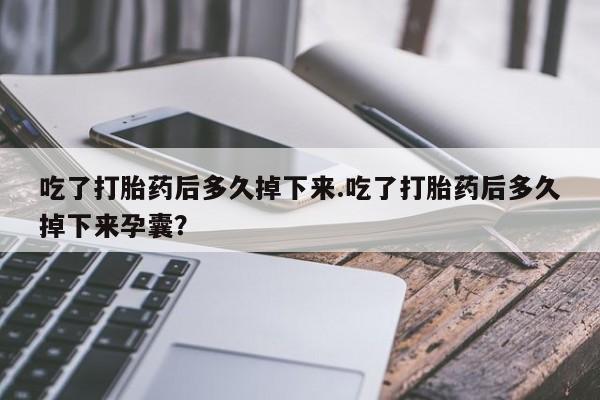 药流药微信吃了打胎药后多久掉下来.吃了打胎药后多久掉下来孕囊？