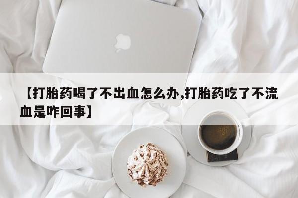 药流药微信【打胎药喝了不出血怎么办,打胎药吃了不流血是咋回事】