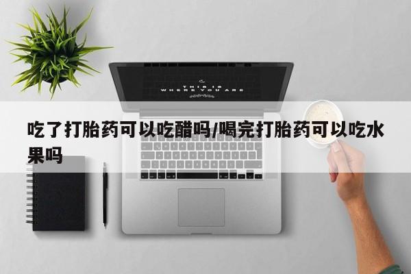 药流药微信吃了打胎药可以吃醋吗/喝完打胎药可以吃水果吗