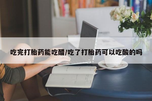 药流药微信吃完打胎药能吃醋/吃了打胎药可以吃酸的吗