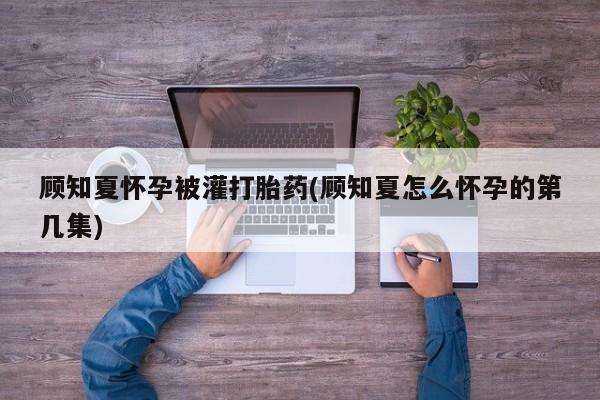 药流药微信顾知夏怀孕被灌打胎药(顾知夏怎么怀孕的第几集)