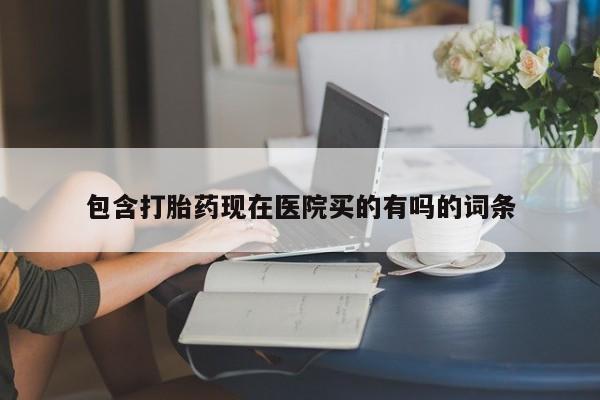 药流药微信包含打胎药现在医院买的有吗的词条