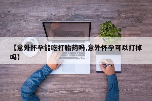 药流药微信【意外怀孕能吃打胎药吗,意外怀孕可以打掉吗】