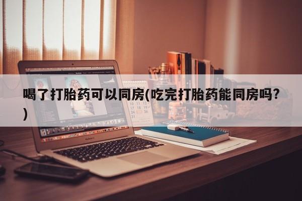 药流药微信喝了打胎药可以同房(吃完打胎药能同房吗?)