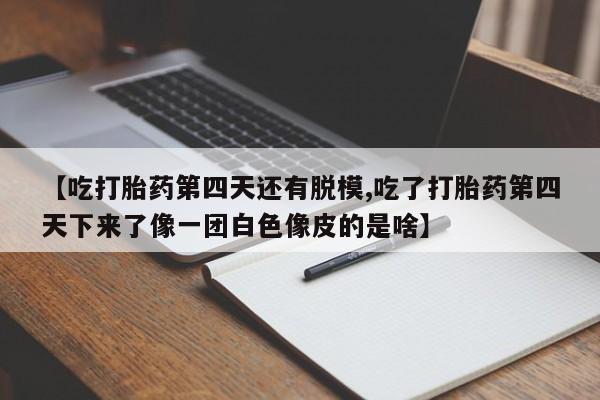 药流药微信【吃打胎药第四天还有脱模,吃了打胎药第四天下来了像一团白色像皮的是啥】