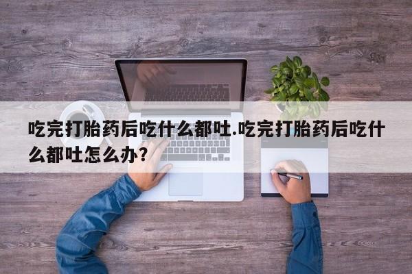药流药微信吃完打胎药后吃什么都吐.吃完打胎药后吃什么都吐怎么办？