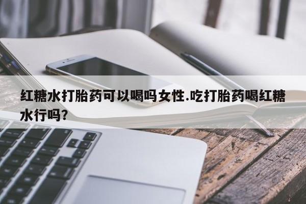 药流药微信红糖水打胎药可以喝吗女性.吃打胎药喝红糖水行吗？