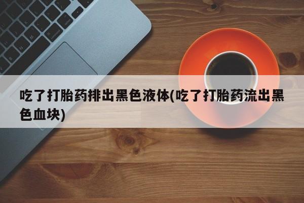药流药微信吃了打胎药排出黑色液体(吃了打胎药流出黑色血块)