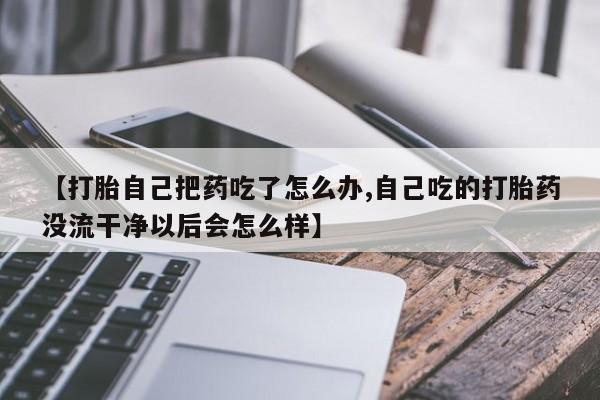 药流药微信【打胎自己把药吃了怎么办,自己吃的打胎药没流干净以后会怎么样】