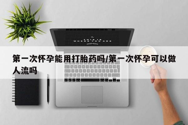 药流药微信第一次怀孕能用打胎药吗/第一次怀孕可以做人流吗
