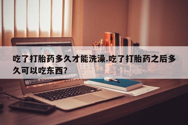 药流药微信吃了打胎药多久才能洗澡.吃了打胎药之后多久可以吃东西？