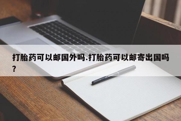 药流药微信打胎药可以邮国外吗.打胎药可以邮寄出国吗？