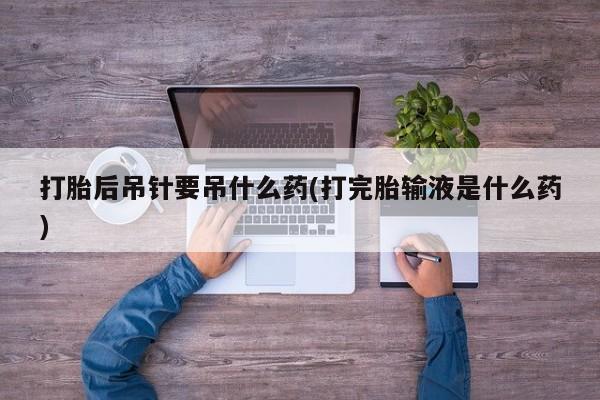 药流药微信打胎后吊针要吊什么药(打完胎输液是什么药)