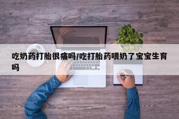 药流药微信吃奶药打胎很痛吗/吃打胎药喂奶了宝宝生育吗