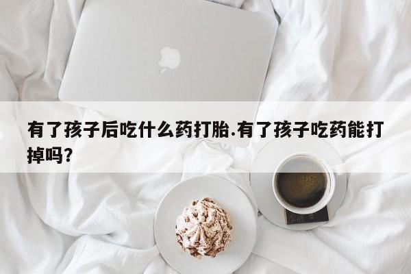 药流药微信有了孩子后吃什么药打胎.有了孩子吃药能打掉吗？