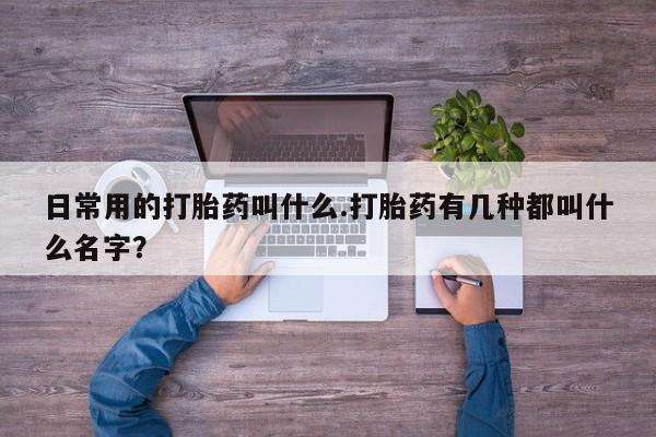 药流药微信日常用的打胎药叫什么.打胎药有几种都叫什么名字？