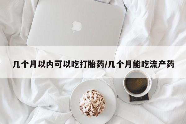 药流药微信几个月以内可以吃打胎药/几个月能吃流产药