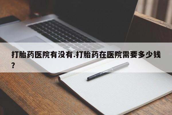 药流药微信打胎药医院有没有.打胎药在医院需要多少钱？
