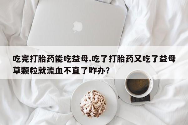 药流药微信吃完打胎药能吃益母.吃了打胎药又吃了益母草颗粒就流血不直了咋办？