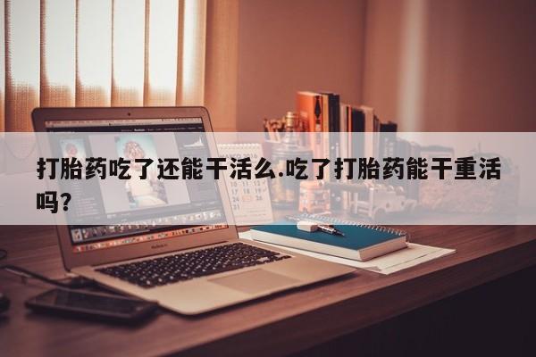 药流药微信打胎药吃了还能干活么.吃了打胎药能干重活吗？