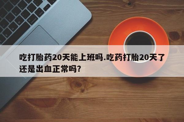 药流药微信吃打胎药20天能上班吗.吃药打胎20天了还是出血正常吗？