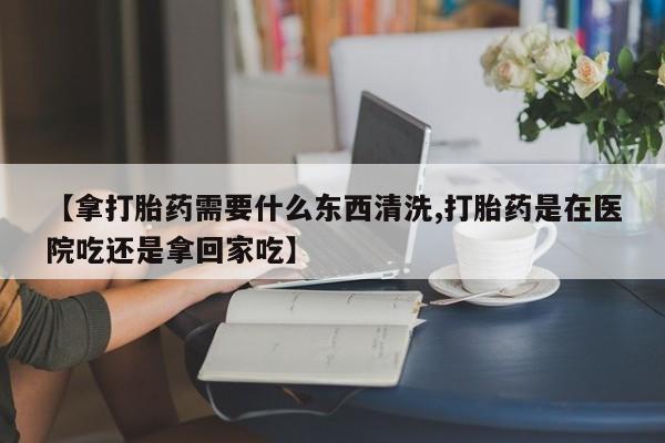 药流药微信【拿打胎药需要什么东西清洗,打胎药是在医院吃还是拿回家吃】