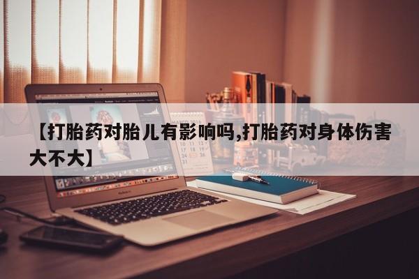 药流药微信【打胎药对胎儿有影响吗,打胎药对身体伤害大不大】