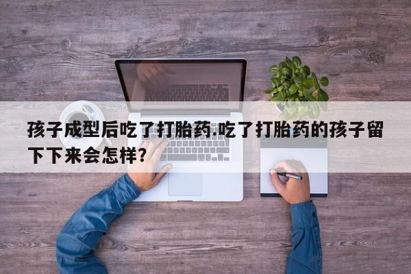 药流药微信孩子成型后吃了打胎药.吃了打胎药的孩子留下下来会怎样？