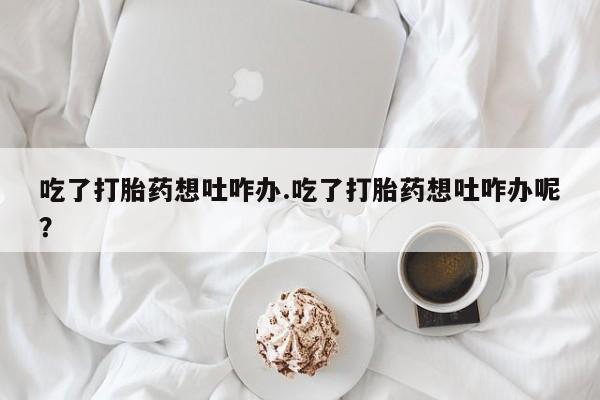 药流药微信吃了打胎药想吐咋办.吃了打胎药想吐咋办呢？