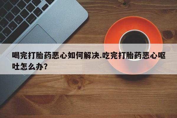 药流药微信喝完打胎药恶心如何解决.吃完打胎药恶心呕吐怎么办？