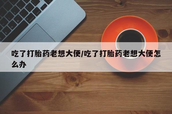 药流药微信吃了打胎药老想大便/吃了打胎药老想大便怎么办