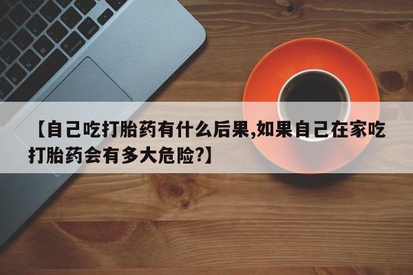 药流药微信【自己吃打胎药有什么后果,如果自己在家吃打胎药会有多大危险?】
