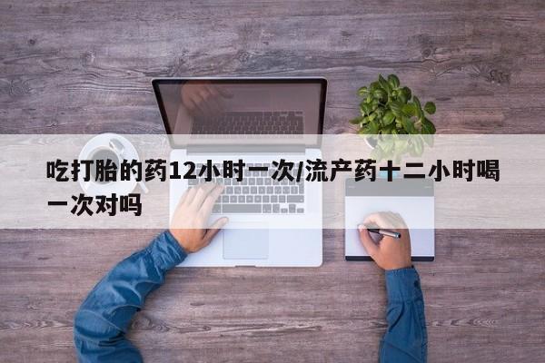 药流药微信吃打胎的药12小时一次/流产药十二小时喝一次对吗