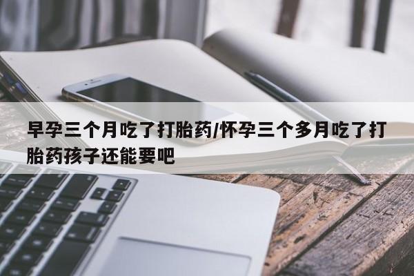 药流药微信早孕三个月吃了打胎药/怀孕三个多月吃了打胎药孩子还能要吧