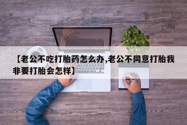 药流药微信【老公不吃打胎药怎么办,老公不同意打胎我非要打胎会怎样】