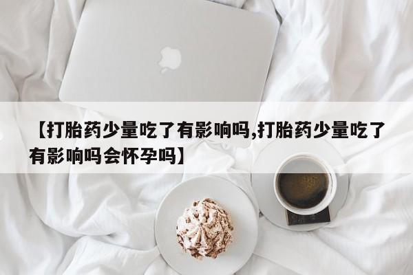 药流药微信【打胎药少量吃了有影响吗,打胎药少量吃了有影响吗会怀孕吗】