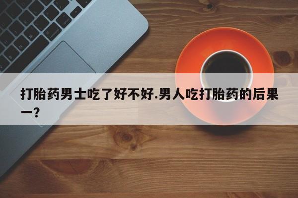药流药微信打胎药男士吃了好不好.男人吃打胎药的后果一？