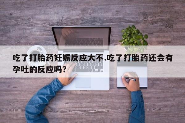 药流药微信吃了打胎药妊娠反应大不.吃了打胎药还会有孕吐的反应吗？