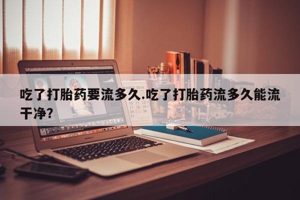 药流药微信吃了打胎药要流多久.吃了打胎药流多久能流干净？