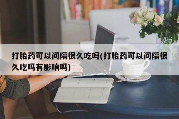 药流药微信打胎药可以间隔很久吃吗(打胎药可以间隔很久吃吗有影响吗)