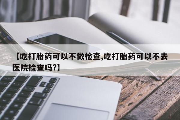 药流药微信【吃打胎药可以不做检查,吃打胎药可以不去医院检查吗?】
