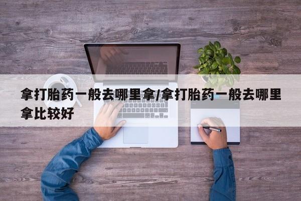药流药微信拿打胎药一般去哪里拿/拿打胎药一般去哪里拿比较好