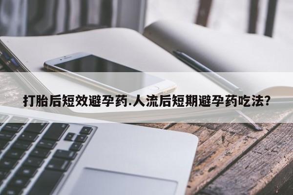 药流药微信打胎后短效避孕药.人流后短期避孕药吃法？