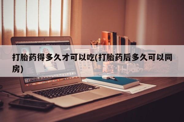 药流药微信打胎药得多久才可以吃(打胎药后多久可以同房)